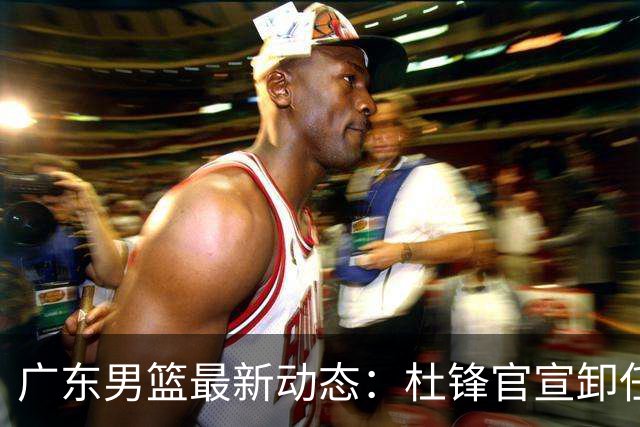 广东男篮最新动态：杜锋官宣卸任宏远主教练一职，李奕臻确定转会离队，杜润旺术后休养恢复