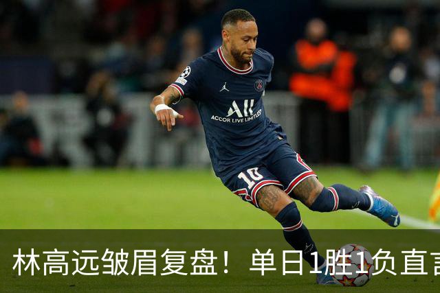 林高远皱眉复盘！单日1胜1负直言训练不足 VS莎头三局12分略显尴尬