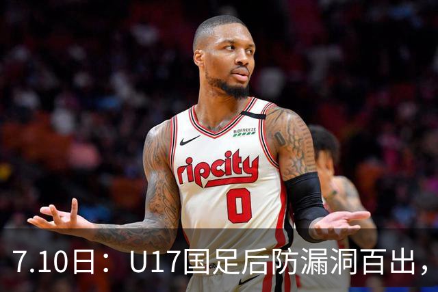 7.10日：U17国足后防漏洞百出，卢琦政徐曾富缺席成最大遗憾，教练组该醒醒了