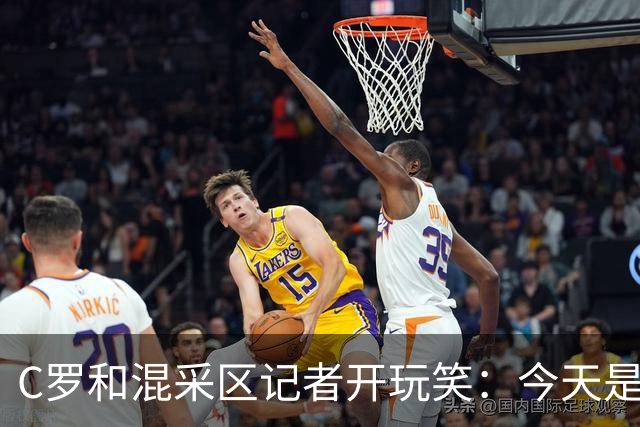 C罗和混采区记者开玩笑：今天是适合幽默的日子，上场比赛可不是